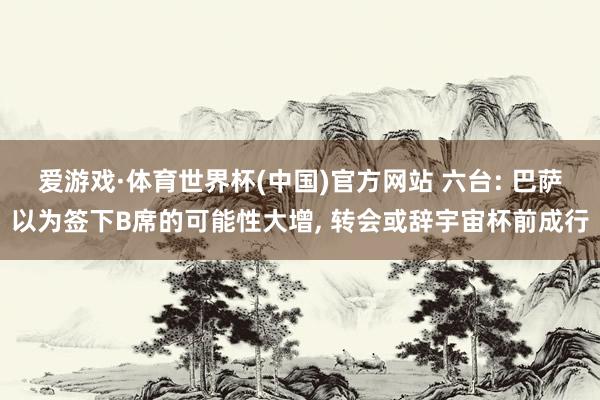 爱游戏·体育世界杯(中国)官方网站 六台: 巴萨以为签下B席的可能性大增, 转会或辞宇宙杯前成行