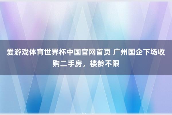爱游戏体育世界杯中国官网首页 广州国企下场收购二手房,楼龄不限