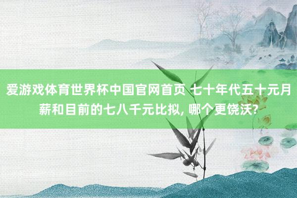 爱游戏体育世界杯中国官网首页 七十年代五十元月薪和目前的七八千元比拟, 哪个更饶沃?