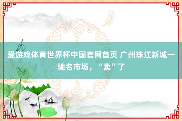 爱游戏体育世界杯中国官网首页 广州珠江新城一驰名市场,“卖”了