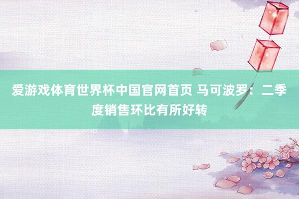 爱游戏体育世界杯中国官网首页 马可波罗:二季度销售环比有所好转