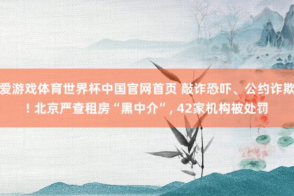 爱游戏体育世界杯中国官网首页 敲诈恐吓、公约诈欺! 北京严查租房“黑中介”， 42家机构被处罚