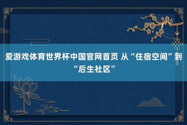 爱游戏体育世界杯中国官网首页 从“住宿空间”到“后生社区”