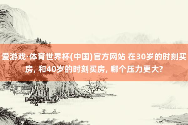 爱游戏·体育世界杯(中国)官方网站 在30岁的时刻买房, 和40岁的时刻买房, 哪个压力更大?