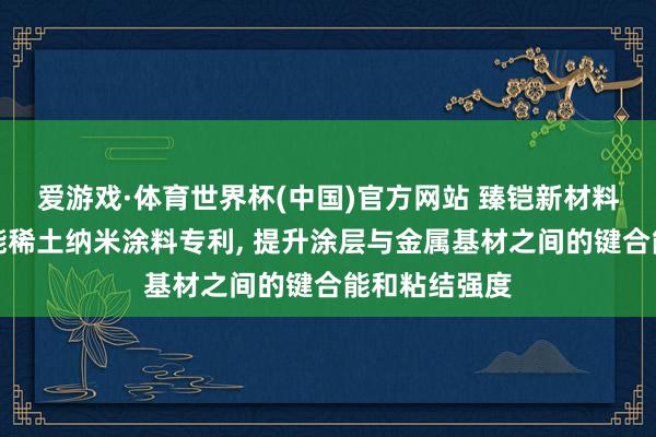 爱游戏·体育世界杯(中国)官方网站 臻铠新材料苦求高键合能稀土纳米涂料专利， 提升涂层与金属基材之间的键合能和粘结强度