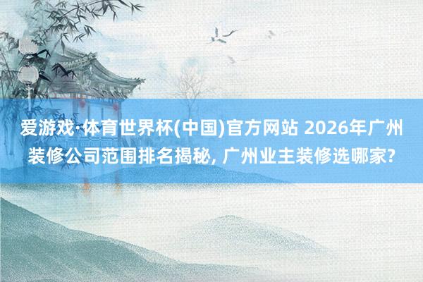 爱游戏·体育世界杯(中国)官方网站 2026年广州装修公司范围排名揭秘, 广州业主装修选哪家?