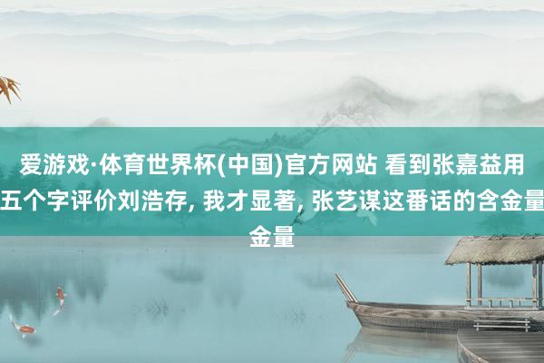 爱游戏·体育世界杯(中国)官方网站 看到张嘉益用五个字评价刘浩存， 我才显著， 张艺谋这番话的含金量