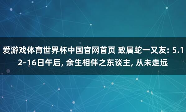 爱游戏体育世界杯中国官网首页 致属蛇一又友: 5.12–16日午后, 余生相伴之东谈主, 从未走远