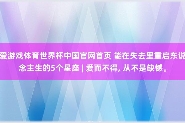 爱游戏体育世界杯中国官网首页 能在失去里重启东说念主生的5个星座 | 爱而不得, 从不是缺憾。