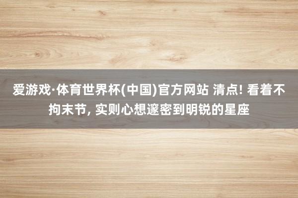 爱游戏·体育世界杯(中国)官方网站 清点! 看着不拘末节, 实则心想邃密到明锐的星座