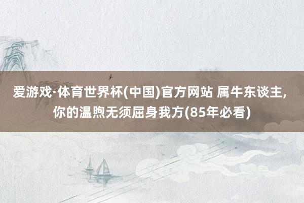 爱游戏·体育世界杯(中国)官方网站 属牛东谈主， 你的温煦无须屈身我方(85年必看)