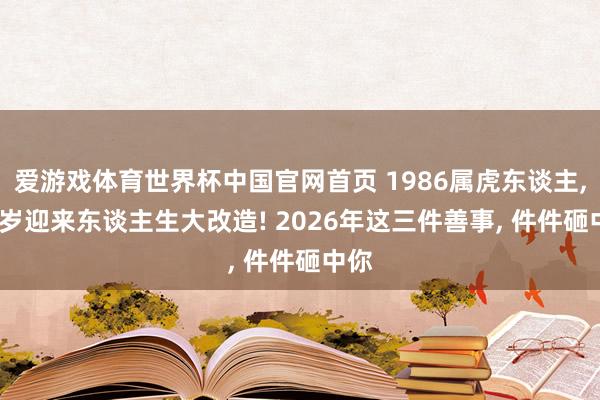 爱游戏体育世界杯中国官网首页 1986属虎东谈主, 40岁迎来东谈主生大改造! 2026年这三件善事, 件件砸中你