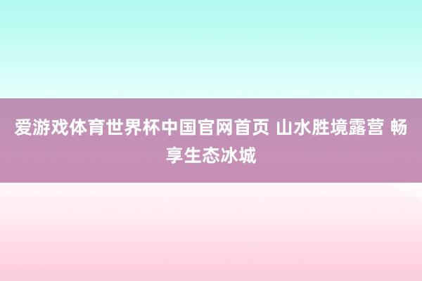 爱游戏体育世界杯中国官网首页 山水胜境露营 畅享生态冰城