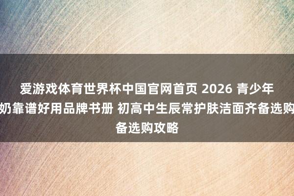 爱游戏体育世界杯中国官网首页 2026 青少年洗面奶靠谱好用品牌书册 初高中生辰常护肤洁面齐备选购攻略