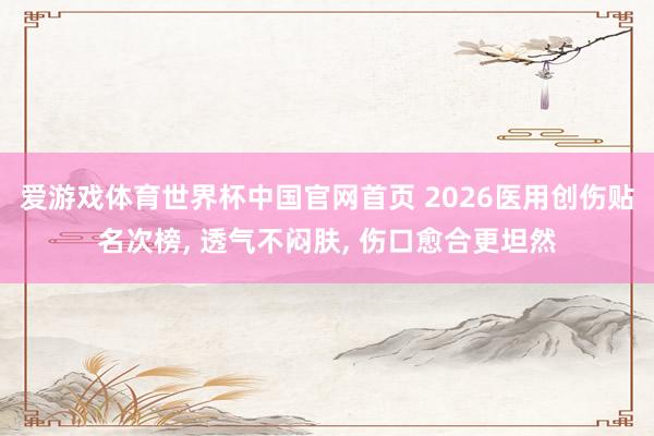 爱游戏体育世界杯中国官网首页 2026医用创伤贴名次榜, 透气不闷肤, 伤口愈合更坦然