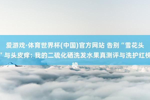 爱游戏·体育世界杯(中国)官方网站 告别“雪花头”与头皮痒: 我的二硫化硒洗发水果真测评与洗护红榜