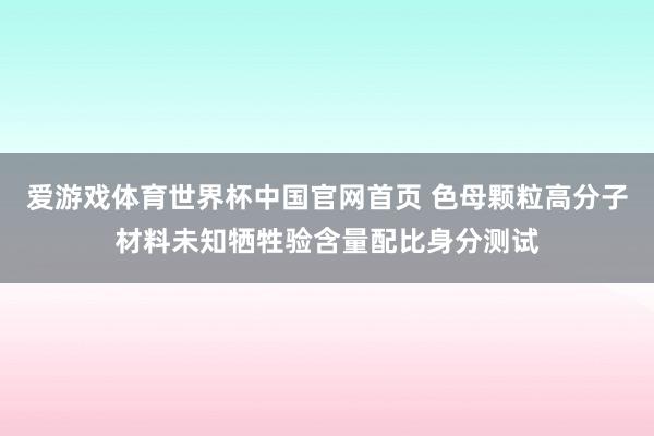 爱游戏体育世界杯中国官网首页 色母颗粒高分子材料未知牺牲验含量配比身分测试