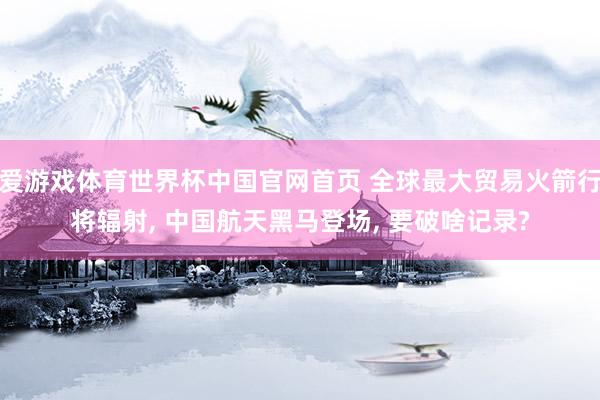 爱游戏体育世界杯中国官网首页 全球最大贸易火箭行将辐射, 中国航天黑马登场, 要破啥记录?
