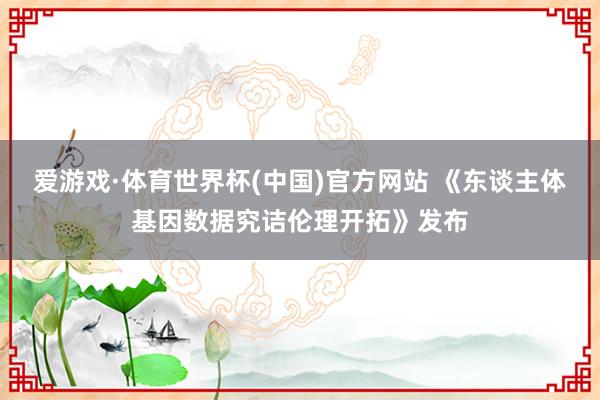 爱游戏·体育世界杯(中国)官方网站 《东谈主体基因数据究诘伦理开拓》发布