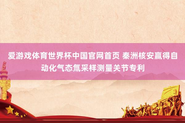 爱游戏体育世界杯中国官网首页 秦洲核安赢得自动化气态氚采样测量关节专利