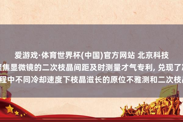 爱游戏·体育世界杯(中国)官方网站 北京科技大学恳求基于高温共聚焦显微镜的二次枝晶间距及时测量才气专利, 兑现了凝固流程中不同冷却速度下枝晶滋长的原位不雅测和二次枝晶间距的及时、快速且壮健测量