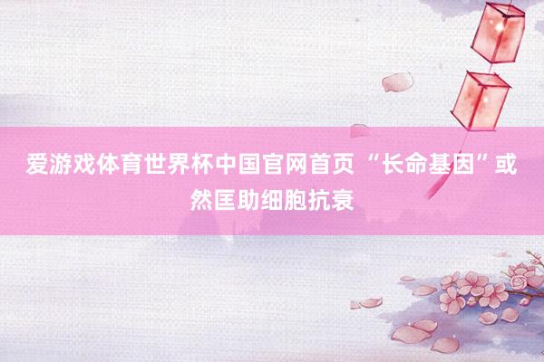 爱游戏体育世界杯中国官网首页 “长命基因”或然匡助细胞抗衰