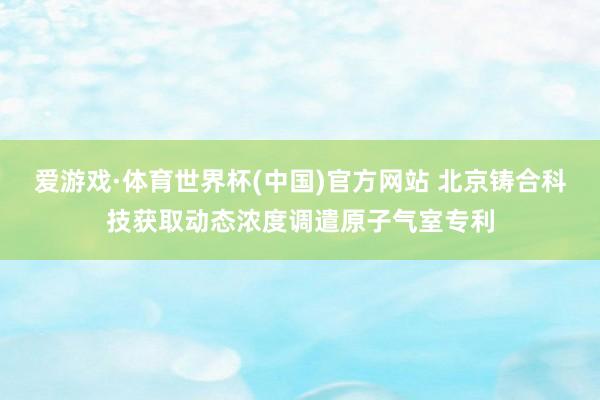 爱游戏·体育世界杯(中国)官方网站 北京铸合科技获取动态浓度调遣原子气室专利