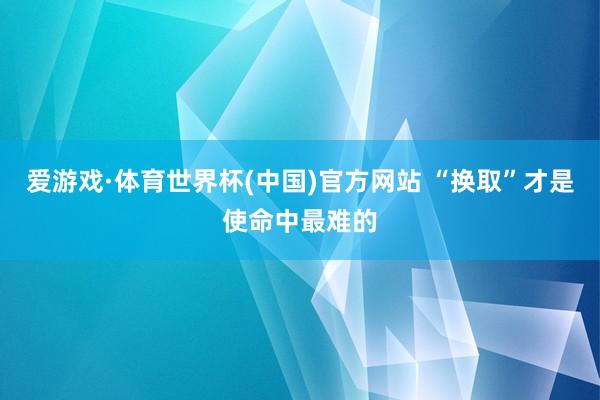 爱游戏·体育世界杯(中国)官方网站 “换取”才是使命中最难的