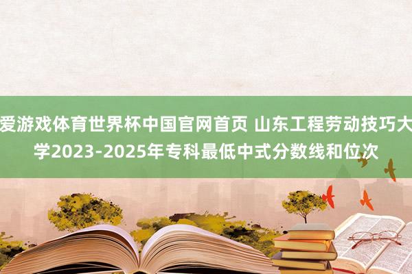 爱游戏体育世界杯中国官网首页 山东工程劳动技巧大学2023-2025年专科最低中式分数线和位次