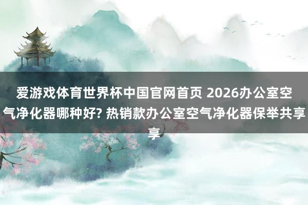 爱游戏体育世界杯中国官网首页 2026办公室空气净化器哪种好? 热销款办公室空气净化器保举共享
