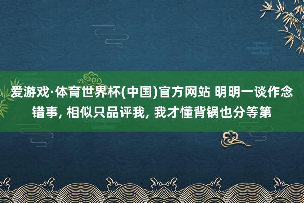 爱游戏·体育世界杯(中国)官方网站 明明一谈作念错事, 相似只品评我, 我才懂背锅也分等第