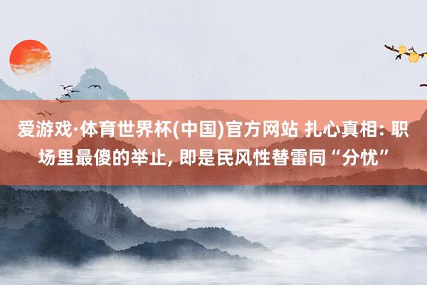 爱游戏·体育世界杯(中国)官方网站 扎心真相: 职场里最傻的举止, 即是民风性替雷同“分忧”