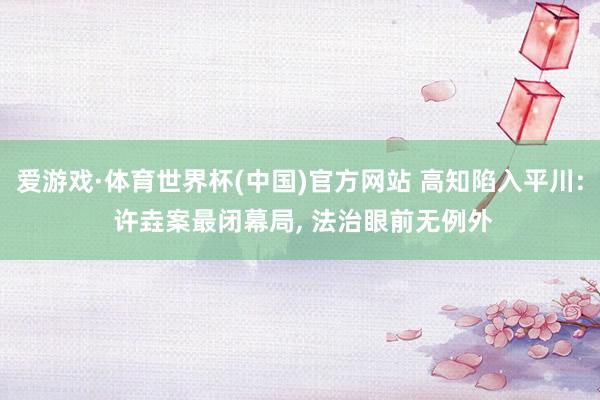 爱游戏·体育世界杯(中国)官方网站 高知陷入平川: 许垚案最闭幕局, 法治眼前无例外