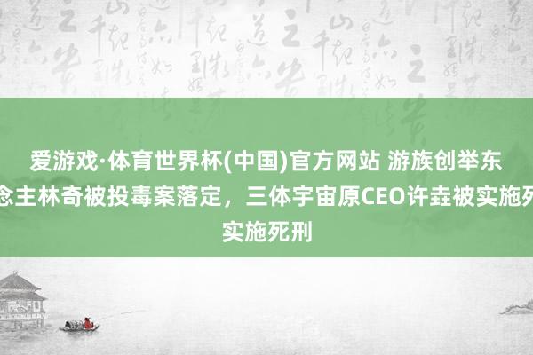 爱游戏·体育世界杯(中国)官方网站 游族创举东说念主林奇被投毒案落定,三体宇宙原CEO许垚被实施死刑