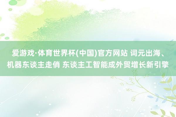 爱游戏·体育世界杯(中国)官方网站 词元出海、机器东谈主走俏 东谈主工智能成外贸增长新引擎