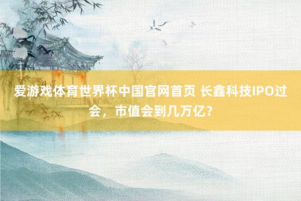 爱游戏体育世界杯中国官网首页 长鑫科技IPO过会，市值会到几万亿？