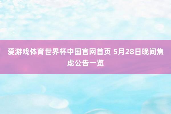 爱游戏体育世界杯中国官网首页 5月28日晚间焦虑公告一览