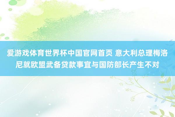 爱游戏体育世界杯中国官网首页 意大利总理梅洛尼就欧盟武备贷款事宜与国防部长产生不对