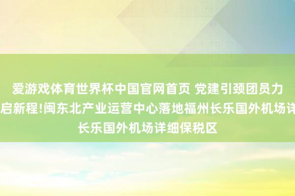 爱游戏体育世界杯中国官网首页 党建引颈团员力 空港联寰启新程!闽东北产业运营中心落地福州长乐国外机场详细保税区