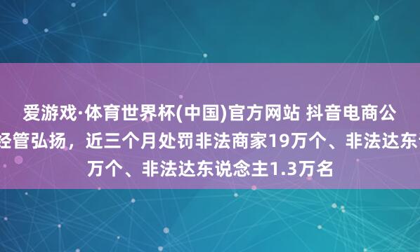 爱游戏·体育世界杯(中国)官方网站 抖音电商公布耐用耗尽品经管弘扬,近三个月处罚非法商家19万个、非法达东说念主1.3万名