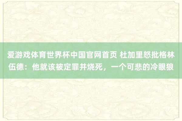 爱游戏体育世界杯中国官网首页 杜加里怒批格林伍德：他就该被定罪并烧死，一个可悲的冷眼狼