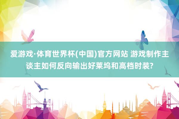 爱游戏·体育世界杯(中国)官方网站 游戏制作主谈主如何反向输出好莱坞和高档时装?