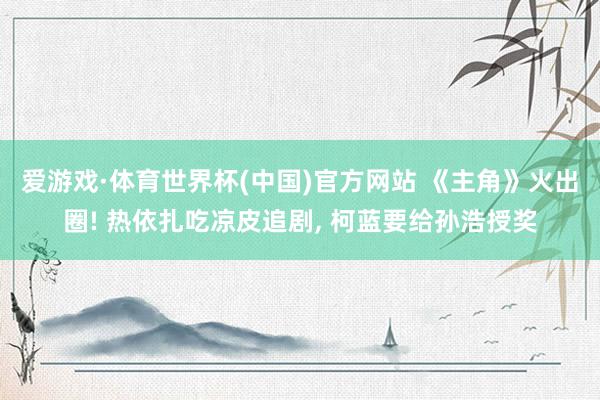 爱游戏·体育世界杯(中国)官方网站 《主角》火出圈! 热依扎吃凉皮追剧, 柯蓝要给孙浩授奖