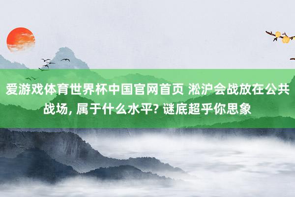 爱游戏体育世界杯中国官网首页 淞沪会战放在公共战场, 属于什么水平? 谜底超乎你思象