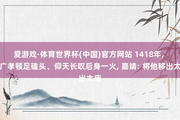 爱游戏·体育世界杯(中国)官方网站 1418年， 姚广孝顿足磕头、仰天长叹后身一火， 嘉靖: 将他移出太庙
