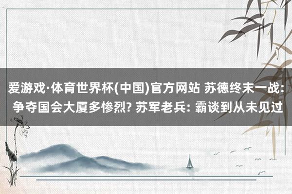 爱游戏·体育世界杯(中国)官方网站 苏德终末一战: 争夺国会大厦多惨烈? 苏军老兵: 霸谈到从未见过