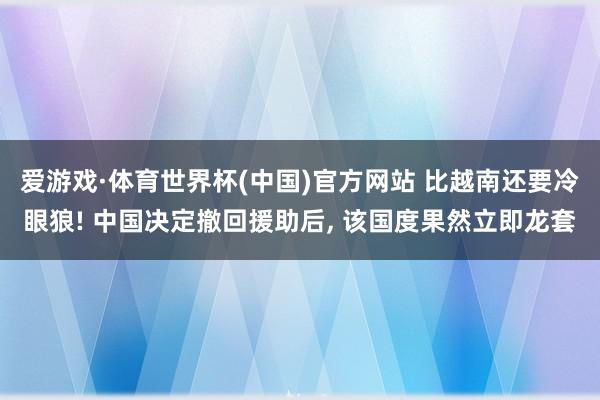 爱游戏·体育世界杯(中国)官方网站 比越南还要冷眼狼! 中国决定撤回援助后, 该国度果然立即龙套