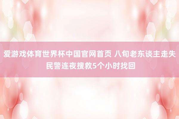 爱游戏体育世界杯中国官网首页 八旬老东谈主走失 民警连夜搜救5个小时找回