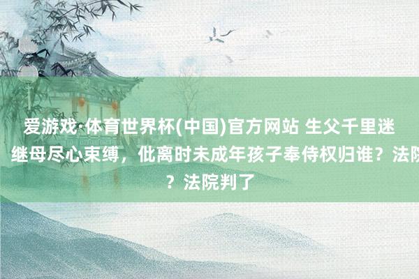 爱游戏·体育世界杯(中国)官方网站 生父千里迷赌博、继母尽心束缚,仳离时未成年孩子奉侍权归谁?法院判了