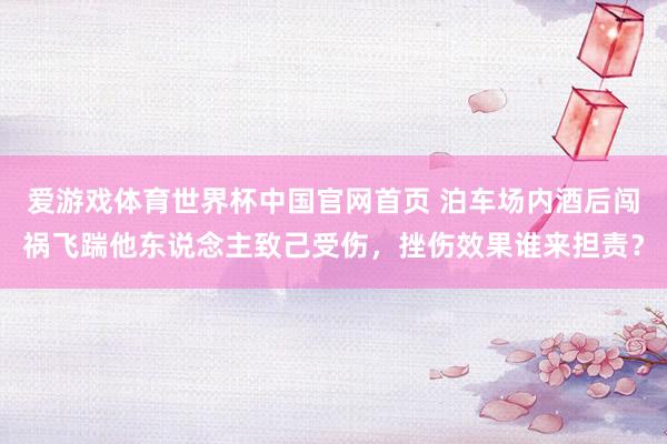 爱游戏体育世界杯中国官网首页 泊车场内酒后闯祸飞踹他东说念主致己受伤,挫伤效果谁来担责?